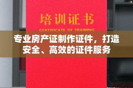 蓬安专业房产证制作证件，打造安全、高效的证件服务