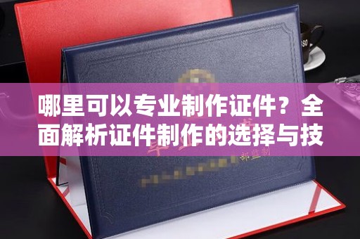 蓬安哪里可以专业制作证件？全面解析证件制作的选择与技巧